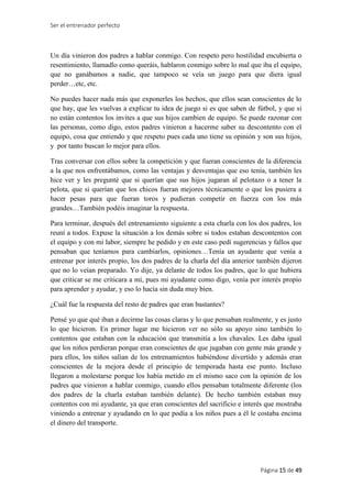 Ser el entrenador perfecto
Página 15 de 49
Un día vinieron dos padres a hablar conmigo. Con respeto pero hostilidad encubierta o
resentimiento, llamadlo como queráis, hablaron conmigo sobre lo mal que iba el equipo,
que no ganábamos a nadie, que tampoco se veía un juego para que diera igual
perder…etc, etc.
No puedes hacer nada más que exponerles los hechos, que ellos sean conscientes de lo
que hay, que les vuelvas a explicar tu idea de juego si es que saben de fútbol, y que si
no están contentos los invites a que sus hijos cambien de equipo. Se puede razonar con
las personas, como digo, estos padres vinieron a hacerme saber su descontento con el
equipo, cosa que entiendo y que respeto pues cada uno tiene su opinión y son sus hijos,
y por tanto buscan lo mejor para ellos.
Tras conversar con ellos sobre la competición y que fueran conscientes de la diferencia
a la que nos enfrentábamos, como las ventajas y desventajas que eso tenía, también les
hice ver y les pregunté que si querían que sus hijos jugaran al pelotazo o a tener la
pelota, que si querían que los chicos fueran mejores técnicamente o que los pusiera a
hacer pesas para que fueran toros y pudieran competir en fuerza con los más
grandes…También podéis imaginar la respuesta.
Para terminar, después del entrenamiento siguiente a esta charla con los dos padres, los
reuní a todos. Expuse la situación a los demás sobre si todos estaban descontentos con
el equipo y con mi labor, siempre he pedido y en este caso pedí sugerencias y fallos que
pensaban que teníamos para cambiarlos, opiniones…Tenía un ayudante que venía a
entrenar por interés propio, los dos padres de la charla del día anterior también dijeron
que no lo veían preparado. Yo dije, ya delante de todos los padres, que lo que hubiera
que criticar se me criticara a mí, pues mi ayudante como digo, venía por interés propio
para aprender y ayudar, y eso lo hacía sin duda muy bien.
¿Cuál fue la respuesta del resto de padres que eran bastantes?
Pensé yo que qué iban a decirme las cosas claras y lo que pensaban realmente, y es justo
lo que hicieron. En primer lugar me hicieron ver no sólo su apoyo sino también lo
contentos que estaban con la educación que transmitía a los chavales. Les daba igual
que los niños perdieran porque eran conscientes de que jugaban con gente más grande y
para ellos, los niños salían de los entrenamientos habiéndose divertido y además eran
conscientes de la mejora desde el principio de temporada hasta ese punto. Incluso
llegaron a molestarse porque los había metido en el mismo saco con la opinión de los
padres que vinieron a hablar conmigo, cuando ellos pensaban totalmente diferente (los
dos padres de la charla estaban también delante). De hecho también estaban muy
contentos con mi ayudante, ya que eran conscientes del sacrificio e interés que mostraba
viniendo a entrenar y ayudando en lo que podía a los niños pues a él le costaba encima
el dinero del transporte.
 