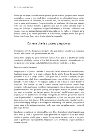 Ser el entrenador perfecto
Página 16 de 49
Puede que me haya extendido mucho pero sé que es un tema que preocupa a muchos
entrenadores porque si bien en el fútbol profesional son los aficionados los que suelen
dictar sentencia en un entrenador, en el fútbol base, los aficionados y los que suelen
poner o quitar son los padres. Como conclusión, ten una buena ética (haz que jueguen
todos casi los mismos minutos) y practica para que los niños terminen mejor la
temporada de lo que la empezaron, siempre haciendo que se diviertan. Habla claro esas
mismas cosas que quieres plantear para la temporada con los padres al principio, en la
primera charla, y no tendrás problemas. Y si los tienes, siempre podrás tirar que tú
dejaste claro lo que ibas a hacer al principio de la temporada.
Dar una charla a padres y jugadores
Distingamos entre las dos partes principales a las que daremos una charla, a padres por
un lado, a los chicos a los que entrenemos por otro.
Por un lado, siempre me gusta hablar con claridad. Creo que es la palabra que define
mis charlas, claridad y también podría decir los detalles, como he comentado antes no
me gusta que se me escape nada, toda la información que pueda dar… la daré.
Comencemos con los padres.
Imagina que es la primera charla de la temporada, la del primer día de entrenamiento.
Realmente pocas más vas a tener o deberías de dar aparte de esa. En primer lugar,
preséntate, a ti y a tu cuerpo técnico. Diles quién eres, si estudias o trabajas y en qué,
por supuesto que edad tienes, resumidamente como eres, si abierto, si quieres poco
contacto con los padres...Y por supuesto debes de dar la línea a seguir durante la
temporada. Por ejemplo, se van a repartir minutos equitativamente aunque haya
momentos en los que los que consideres mejores jugarán más, si hay quejas con esto ya
pueden llevárselos, creo que verán que soy justo y reparto minutos (un ejemplo siempre
que luego lo cumplas y no jueguen siempre los mismos), también como quieres que
jueguen, que les puede costar un tiempo conseguirlo, los valores que quieres inculcar
como la puntualidad, el respeto por los compañeros, o cosas que les ayude en la vida
diaria como, traer fruta después de los entrenamientos, traer las notas en cada trimestre,
que cada uno haga y deshaga su macuto para ir a entrenar y a los partidos, aunque si son
chicos luego se lo revisemos nosotros…mil y una cosas que debes pensar y poner tú
para luego decirlas.
Las charlas no deben de ser interminables, pero debes dejar claros todos los puntos que
vas a tratar y saber si alguien tiene algún problema con alguno de ellos. Los padres
también te pueden ayudar, pues si alguno de tus puntos les parece mal a la mayoría,
igual es que te estás equivocando tú. Pregúntales y que aporten una solución distinta al
tema en cuestión.
 