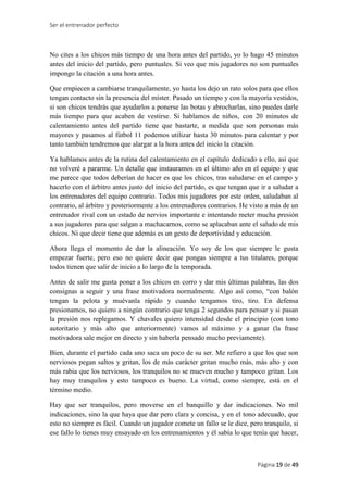 Ser el entrenador perfecto
Página 19 de 49
No cites a los chicos más tiempo de una hora antes del partido, yo lo hago 45 minutos
antes del inicio del partido, pero puntuales. Si veo que mis jugadores no son puntuales
impongo la citación a una hora antes.
Que empiecen a cambiarse tranquilamente, yo hasta los dejo un rato solos para que ellos
tengan contacto sin la presencia del míster. Pasado un tiempo y con la mayoría vestidos,
si son chicos tendrás que ayudarlos a ponerse las botas y abrocharlas, sino puedes darle
más tiempo para que acaben de vestirse. Si hablamos de niños, con 20 minutos de
calentamiento antes del partido tiene que bastarte, a medida que son personas más
mayores y pasamos al fútbol 11 podemos utilizar hasta 30 minutos para calentar y por
tanto también tendremos que alargar a la hora antes del inicio la citación.
Ya hablamos antes de la rutina del calentamiento en el capítulo dedicado a ello, así que
no volveré a pararme. Un detalle que instauramos en el último año en el equipo y que
me parece que todos deberían de hacer es que los chicos, tras saludarse en el campo y
hacerlo con el árbitro antes justo del inicio del partido, es que tengan que ir a saludar a
los entrenadores del equipo contrario. Todos mis jugadores por este orden, saludaban al
contrario, al árbitro y posteriormente a los entrenadores contrarios. He visto a más de un
entrenador rival con un estado de nervios importante e intentando meter mucha presión
a sus jugadores para que salgan a machacarnos, como se aplacaban ante el saludo de mis
chicos. Ni que decir tiene que además es un gesto de deportividad y educación.
Ahora llega el momento de dar la alineación. Yo soy de los que siempre le gusta
empezar fuerte, pero eso no quiere decir que pongas siempre a tus titulares, porque
todos tienen que salir de inicio a lo largo de la temporada.
Antes de salir me gusta poner a los chicos en corro y dar mis últimas palabras, las dos
consignas a seguir y una frase motivadora normalmente. Algo así como, “con balón
tengan la pelota y muévanla rápido y cuando tengamos tiro, tiro. En defensa
presionamos, no quiero a ningún contrario que tenga 2 segundos para pensar y si pasan
la presión nos replegamos. Y chavales quiero intensidad desde el principio (con tono
autoritario y más alto que anteriormente) vamos al máximo y a ganar (la frase
motivadora sale mejor en directo y sin haberla pensado mucho previamente).
Bien, durante el partido cada uno saca un poco de su ser. Me refiero a que los que son
nerviosos pegan saltos y gritan, los de más carácter gritan mucho más, más alto y con
más rabia que los nerviosos, los tranquilos no se mueven mucho y tampoco gritan. Los
hay muy tranquilos y esto tampoco es bueno. La virtud, como siempre, está en el
término medio.
Hay que ser tranquilos, pero moverse en el banquillo y dar indicaciones. No mil
indicaciones, sino la que haya que dar pero clara y concisa, y en el tono adecuado, que
esto no siempre es fácil. Cuando un jugador comete un fallo se le dice, pero tranquilo, si
ese fallo lo tienes muy ensayado en los entrenamientos y él sabía lo que tenía que hacer,
 
