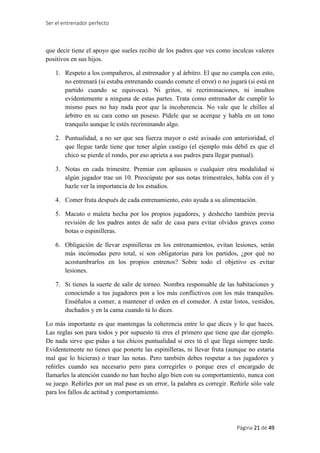Ser el entrenador perfecto
Página 21 de 49
que decir tiene el apoyo que sueles recibir de los padres que ves como inculcas valores
positivos en sus hijos.
1. Respeto a los compañeros, al entrenador y al árbitro. El que no cumpla con esto,
no entrenará (si estaba entrenando cuando comete el error) o no jugará (si está en
partido cuando se equivoca). Ni gritos, ni recriminaciones, ni insultos
evidentemente a ninguna de estas partes. Trata como entrenador de cumplir lo
mismo pues no hay nada peor que la incoherencia. No vale que le chilles al
árbitro en su cara como un poseso. Pídele que se acerque y habla en un tono
tranquilo aunque le estés recriminando algo.
2. Puntualidad, a no ser que sea fuerza mayor o esté avisado con anterioridad, el
que llegue tarde tiene que tener algún castigo (el ejemplo más débil es que el
chico se pierde el rondo, por eso aprieta a sus padres para llegar puntual).
3. Notas en cada trimestre. Premiar con aplausos o cualquier otra modalidad si
algún jugador trae un 10. Preocúpate por sus notas trimestrales, habla con él y
hazle ver la importancia de los estudios.
4. Comer fruta después de cada entrenamiento, esto ayuda a su alimentación.
5. Macuto o maleta hecha por los propios jugadores, y deshecho también previa
revisión de los padres antes de salir de casa para evitar olvidos graves como
botas o espinilleras.
6. Obligación de llevar espinilleras en los entrenamientos, evitan lesiones, serán
más incómodas pero total, si son obligatorias para los partidos, ¿por qué no
acostumbrarlos en los propios entrenos? Sobre todo el objetivo es evitar
lesiones.
7. Si tienes la suerte de salir de torneo. Nombra responsable de las habitaciones y
conociendo a tus jugadores pon a los más conflictivos con los más tranquilos.
Enséñalos a comer, a mantener el orden en el comedor. A estar listos, vestidos,
duchados y en la cama cuando tú lo dices.
Lo más importante es que mantengas la coherencia entre lo que dices y lo que haces.
Las reglas son para todos y por supuesto tú eres el primero que tiene que dar ejemplo.
De nada sirve que pidas a tus chicos puntualidad si eres tú el que llega siempre tarde.
Evidentemente no tienes que ponerte las espinilleras, ni llevar fruta (aunque no estaría
mal que lo hicieras) o traer las notas. Pero también debes respetar a tus jugadores y
reñirles cuando sea necesario pero para corregirles o porque eres el encargado de
llamarles la atención cuando no han hecho algo bien con su comportamiento, nunca con
su juego. Reñirles por un mal pase es un error, la palabra es corregir. Reñirle sólo vale
para los fallos de actitud y comportamiento.
 