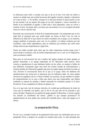 Ser el entrenador perfecto
Página 22 de 49
La diferencia entre reñir y corregir creo que se da en el tono. Con reñir me refiero a
mostrar tu enfado ante una actitud incorrecta del jugador (insultos, dejadez o desinterés
en lo que se hace…). En cambio, corregir no es más que mostrar la equivocación ya sea
de una actitud o de un aspecto del juego en un tono tranquilo y sereno, haciendo ver
dónde se ha confundido el jugador y sobre todo y más importante, como no volver a
cometer el error. Se puede reñir a un chico por una actitud y a la vez corregirlo diciendo
cómo no volver a hacerlo mal.
Recuerdo una conversación al final de la temporada pasada. Una temporada que no fue
nada fácil al principio pero que acabó dando sus frutos al final. Una vez más la
diferencia de edad fue lo que marcó los malos resultados (en el juego, no en números,
aunque también) al principio, pero esta vez la calidad y el trabajo acabaron por dar
resultados, como todos esperábamos, pero no sabíamos que teníamos que sufrir tanto
tiempo antes de que empezáramos a jugar bien.
Nunca nos había costado tanto antes que los niños impusieran nuestro juego (casi 5
meses desde el comienzo, más de media temporada) pero eso sí, una vez lo impusieron,
eran un auténtico rodillo.
Bien pues la conversación fue con 4 padres del equipo después de haber ganado un
partido importante a un equipo importante (al FC Barcelona nada menos). Ellos
vinieron a agradecernos lo que habíamos hecho con los niños, yo empecé a hablar de
que habíamos conseguido jugar muy bien tras mucho tiempo de entrenamientos y
muchos partidos de frustración jugando mal, pero los padres aparte de darme la razón en
esto, llevaron la conversación fuera de lo que es el juego. Ellos me hablaron del
agradecimiento que tenían por la educación que les habíamos dado, de cómo podían
acercarse los jugadores (de 8 y 9 años) a hablar con nosotros, de que notaban el cambio
de comportamiento en su casa a niños que ahora eran más responsables, que habían
cambiado su manera de estudiar y habían mejorado los resultados porque si el chico
llevaba un 10 sus compañeros le darían un aplauso, etc.
Eso es lo que más vale de entrenar chavales, de verdad que posiblemente de todas las
veces que he charlado con padres, esta es fue la vez que más me ha marcado y que
nunca olvidaré. Después de ese partido de grupo ganado al Barcelona, el mismo equipo
nos eliminó en semifinales del torneo. ¿Sabéis lo que siempre permanece? El
agradecimiento de esos padres por encima del resultado puro y duro del equipo en el
torneo.
La preparación física
No me voy a extender mucho en la preparación física pues soy entrenador pero no soy
preparador físico y tampoco he cursado los estudios para serlo. La idea principal que
 