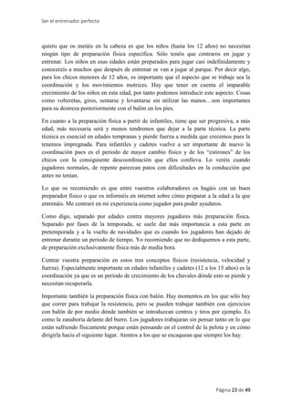 Ser el entrenador perfecto
Página 23 de 49
quiero que os metáis en la cabeza es que los niños (hasta los 12 años) no necesitan
ningún tipo de preparación física específica. Sólo tenéis que centraros en jugar y
entrenar. Los niños en esas edades están preparados para jugar casi indefinidamente y
conoceréis a muchos que después de entrenar se van a jugar al parque. Por decir algo,
para los chicos menores de 12 años, es importante que el aspecto que se trabaje sea la
coordinación y los movimientos motrices. Hay que tener en cuenta el imparable
crecimiento de los niños en esta edad, por tanto podemos introducir este aspecto. Cosas
como volteretas, giros, sentarse y levantarse sin utilizar las manos…son importantes
para su destreza posteriormente con el balón en los pies.
En cuanto a la preparación física a partir de infantiles, tiene que ser progresiva, a más
edad, más necesaria será y menos tendremos que dejar a la parte técnica. La parte
técnica es esencial en edades tempranas y pierde fuerza a medida que crecemos pues la
tenemos impregnada. Para infantiles y cadetes vuelve a ser importante de nuevo la
coordinación pues es el periodo de mayor cambio físico y de los “estirones” de los
chicos con la consiguiente descoordinación que ellos conlleva. Lo veréis cuando
jugadores normales, de repente parezcan patos con dificultades en la conducción que
antes no tenían.
Lo que os recomiendo es que entre vuestros colaboradores os hagáis con un buen
preparador físico o que os informéis en internet sobre cómo preparar a la edad a la que
entrenáis. Me centraré en mi experiencia como jugador para poder ayudaros.
Como digo, separado por edades contra mayores jugadores más preparación física.
Separado por fases de la temporada, se suele dar más importancia a esta parte en
pretemporada y a la vuelta de navidades que es cuando los jugadores han dejado de
entrenar durante un periodo de tiempo. Yo recomiendo que no dediquemos a esta parte,
de preparación exclusivamente física más de media hora.
Centrar vuestra preparación en estos tres conceptos físicos (resistencia, velocidad y
fuerza). Especialmente importante en edades infantiles y cadetes (12 a los 15 años) es la
coordinación ya que es un periodo de crecimiento de los chavales dónde esto se pierde y
necesitan recuperarla.
Importante también la preparación física con balón. Hay momentos en los que sólo hay
que correr para trabajar la resistencia, pero se pueden trabajar también con ejercicios
con balón de por medio dónde también se introduzcan centros y tiros por ejemplo. Es
como la zanahoria delante del burro. Los jugadores trabajaran sin pensar tanto en lo que
están sufriendo físicamente porque están pensando en el control de la pelota y en cómo
dirigirla hacia el siguiente lugar. Atentos a los que se escaquean que siempre los hay.
 