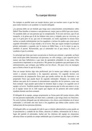Ser el entrenador perfecto
Página 24 de 49
Tu cuerpo técnico
No siempre es posible tener un cuerpo técnico, pero en muchos casos sí que los hay,
pues todos tenemos a un ayudante o a nuestro delegado.
¿La persona debe ser un titulado que tenga unos conocimientos extraordinarios sobre
fútbol? Pues hombre si tenemos a una persona así, mejor, pero es difícil que esto ocurra.
Tu ayudante debe ser una persona que te complemente. Si tú eres nervioso, que él sea
tranquilo, si tú gritas que él de las órdenes más cerca y relajado, pero no viceversa, ya
que si el grita pero tú no, que eres el entrenador, no estáis siguiendo la misma línea
incluso se puede malinterpretar por los jugadores e incluso los padres que crean que el
segundo entrenador es el que manda y no al revés. Hay que seguir siempre la jerarquía
primer entrenador y segundo, por lo menos en fútbol base, si no lo mejor es que os
cambiéis el puesto. Resumiendo, que el entrenador sea el que marca la línea y el
ayudante el que la continúe.
Lo principal que tiene que tener esa persona es ilusión por entrenar y aprender, un buen
trato social pues debe interactuar con personas, no sólo contigo, y por supuesto por lo
menos una base futbolística o que trate de aprenderla echándole tú una mano. Otra
característica importante es ser proactivo. Me gustan los ayudantes que participan en los
entrenamientos, que corrigen, que hablan con los chicos…De poco sirve un monigote
que se limita a hacer lo que tú le dices.
Para un cuerpo técnico algo más profesional, por lo menos que trabaje en categoría
senior o cercana necesitarás a las siguientes personas. Un segundo técnico con
conocimientos de preparación física para que pueda realizar las dos funciones o un
preparador físico que pueda hacer de segundo entrenador. Después, no estaría mal
dedicar una parte de la semana al entrenamiento específico de los porteros, como una
hora semanal. Aquí puedes aprovechar tú mientras dejar a cargo a tu segundo con el
equipo o al revés. También puedes buscar alguna persona que te eche una mano o si no,
en el equipo senior de tu club seguro que alguno de los porteros del senior puede
ayudarte durante una hora semanal.
El delegado de tu equipo, aunque propiamente no forma parte del cuerpo técnico, debe
ser una persona responsable, de buen trato y calmado y que tenga claras sus funciones.
No será el primer delegado que da indicaciones a los chicos convirtiéndose en el tercer
entrenador y volviendo aún más locos a los jugadores que deben echar cuenta a tres
indicaciones de tres personas distintas.
El delegado debe ser encargado de todo lo que es trámite administrativo como puede ser
la presentación y cuidado de las fichas, atención al árbitro, información de la hora y
lugar del partido al entrenador, luchar por los intereses del equipo en situaciones
adversas (léase un partido en campo embarrado que el contrario quiere jugar y el árbitro
 