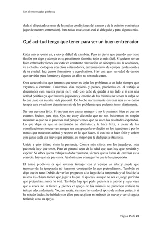 Ser el entrenador perfecto
Página 25 de 49
duda si disputarlo a pesar de las malas condiciones del campo y de la opinión contraria a
jugar de nuestro entrenador). Para todas estas cosas está el delegado y para algunas más.
Qué actitud tengo que tener para ser un buen entrenador
Cada uno es como es, y eso es difícil de cambiar. Pero es cierto que cuando uno tiene
ilusión por algo y además es su pasatiempo favorito, todo es más fácil. Si quieres ser un
buen entrenador tienes que estar en constante renovación de conceptos, no te acomodes,
ve a charlas, coloquios con otros entrenadores, entrenamientos de equipos profesionales
de tu ciudad, haz cursos formativos y acreditativos. Hay una gran variedad de cursos
que servirán para formarte y algunos de ellos no son nada caros.
Otra característica que tenemos que tener es dejar los problemas a un lado siempre que
vayamos a entrenar. Tendremos días mejores y peores, problemas en el trabajo o
discusiones con nuestra pareja pero todo eso debe de quedar a un lado e ir con una
actitud positiva ya que nuestros jugadores y entorno de los mismos no tienen la culpa de
lo que pase en nuestra vida personal. De hecho normalmente entrenar nos sirve como
terapia para evadirnos durante un rato de los problemas que podemos tener diariamente.
Ser una persona feliz. Si entrenar nos causa amargor o no lo pasamos bien es que no
estamos hechos para esto. Ojo, no estoy diciendo que no nos frustremos en ningún
momento o que no lo pasemos mal porque vemos que no salen los resultados esperados.
Lo que digo es que si entrenando no disfrutas y te hace feliz, a pesar de las
complicaciones porque ves aunque sea una pequeña evolución en los jugadores o por lo
menos que muestran actitud y respeto en lo que hacen, si esto no te hace feliz y volver
con ganas cada día nuevo que entrenas, es mejor que te dediques a otra cosa.
Unido a esto último viene la paciencia. Contra más chicos son los jugadores, más
paciencia hay que tener. Pero en general sean de la edad que sean hay que persistir y
esperar. Si sabes que tu trabajo ha dado resultado, si crees que la forma de entrenar es la
correcta, hay que ser pacientes. Acabarás por conseguir lo que te has propuesto.
El único problema es que solemos trabajar con el equipo un año y puede que
transcurrida la temporada no hayamos conseguido lo que pretendíamos. También os
digo que es raro. Debéis de ver los progresos a lo largo de la temporada y al final de la
misma los chicos tienen que jugar a lo que tú quieres, aunque no sea el juego perfecto
que pretendías, nunca lo será. También hay que pedir paciencia a padres y superiores
que a veces no la tienen y pierdes el apoyo de los mismos no pudiendo realizar tu
trabajo adecuadamente. Yo, por suerte, siempre he tenido el apoyo de ambas partes, y si
he notado dudas, he hablado con ellos para explicar mi método de nuevo y ver si seguía
teniendo o no su apoyo.
 
