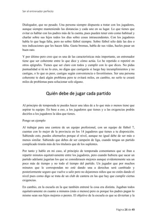 Ser el entrenador perfecto
Página 26 de 49
Dialogador, que no pesado. Una persona siempre dispuesta a tratar con los jugadores,
aunque siempre manteniendo las distancias y cada uno en su lugar. Lo que tienes que
evitar es hablar con los padres más de la cuenta, pues pueden tener esto como habitual y
charlar sobre sus hijos todos los días sobre cosas intrascendentes. Con los jugadores
habla lo que haga falta, pero no sobre fútbol siempre. Sobre fútbol sólo dale las dos o
tres indicaciones que les hacen falta. Gasta bromas, habla de sus vidas, hazles pasar un
buen rato.
Y por último pero creo que es una de las características más importante, un entrenador
tiene que ser coherente entre lo que dice y cómo actúa. Lo he repetido o repetiré en
otros epígrafes. Tienes que ser claro con todos y cumplir con lo que dices. No pidas
puntualidad si tú no lo eres, no digas que castigarás si luego hay incumplimientos y no
castigas, o lo que es peor, castigas según conveniencia o favoritismos. Ser una persona
coherente te dará algún problema pero te evitará miles, en cambio, no serlo te creará
miles de problemas para solucionar solo alguno.
Quién debe de jugar cada partido
Al principio de temporada te puedes hacer una idea de a lo que más o menos tiene que
aspirar tu equipo. En base a eso, a los jugadores que tienes y a las exigencias podrás
decirles a los jugadores la idea que tienes.
Pongo un ejemplo
Al trabajar para una cantera de un equipo profesional, con un equipo de fútbol 7,
cuentas con lo mejor de la provincia en los 14 jugadores que tienes a tu disposición.
Sabiendo esto, puedes alternarlos porque el nivel, aunque no igual debe de ser más o
menos similar. Sabiendo que debes de ser campeón de liga, cuando tengas un partido
complicado tirarás más de los titulares que de los suplentes.
Por tanto y hablo en mi caso, al principio de temporada comentamos que se iban a
repartir minutos equitativamente entre los jugadores, pero cuando hubiera que sacar un
partido adelante jugarían los que se considerasen mejores aunque evidentemente sea un
poco más de tiempo y no todo el tiempo del partido. Un jugador que por muchos
minutos que le correspondan no esté dando una a derechas será cambiado y
posteriormente seguro que vuelve a salir pero no dejaremos niños que no estén dando el
nivel pues como digo se trata de un club de cantera en las que hay que cumplir ciertas
exigencias.
En cambio, en la escuela en la que también entrené la cosa era distinta. Jugaban todos
equitativamente en cuanto a minutos (más o menos) pero es porque los padres pagan lo
mismo sean sus hijos mejores o peores. El objetivo de la escuela es que se diviertan y la
 