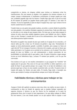 Ser el entrenador perfecto
Página 27 de 49
competición es interna, sin ninguna validez pues incluso se intentaron evitar las
clasificaciones. De esta manera yo dejaba a los jugadores los mismos minutos en el
campo, aunque evidentemente si tomáramos exactamente el tiempo jugado por cada
uno, acababan jugando algo más los buenos. Cuando digo algo más es que de un total
de 60 minutos de partido un jugador bueno podía jugar 35 minutos y uno malo 30
minutos. Ya me las ingeniaba yo para no dejar al equipo muy cojo o que variara el nivel
mucho cuando hacía los cambios.
Cuando tratas ya con gente más grande (cadetes, juveniles y senior) dónde las plantillas
son más grandes y los cambios limitados seguimos la misma línea. Cada uno debe tener
su sitio pero yo soy amigo de que jueguen todos. No tiene que ser que todos jueguen lo
mismo en estos casos pues tendrás jugadores peores, pero háblalo con ellos y déjales
claro su sitio. Siempre y cuando den la cara en los entrenamientos, claro. Siempre bajo
esta última premisa reparto minutos.
Recuerdo un jugador muy pasado de peso que estaba en el equipo de un conocido, y el
chaval sabía que iba a tener sus 10 minutos de partido o algo más. Normalmente el
equipo ya tenía prácticamente ganado o perdido el partido, pero aunque no fuera así
¿qué más da? Si no te juegas el ascenso o descenso de tu equipo, ¿por qué no haces que
todos participen si se lo ganan con su actitud en los entrenos y en el campo? Este chico
pasado de peso no faltaba a un solo entrenamiento y siendo conscientes de sus
posibilidades se esforzaba todo lo que podía y más. Se ganó el derecho a jugar aunque
tuviera un nivel futbolístico bajo y actuase 15 minutos por partido y eso los que iba
convocado.
Una tesitura en la que se ven muchos entrenadores es que jueguen las “estrellas” del
equipo pase lo que pase. Hay casos en los que esas estrellas se saben superiores y con
poder de hacer lo que quieran porque van a jugar. Esto es un tipo de maleducar a una
persona igual que se hace en casa cuando se permite todo a un niño. Si quieres tener el
respeto del grupo, los límites son para todos. Si insulta, llega tarde o incumple una
norma, que cumpla el castigo correspondiente aunque sea el mejor del equipo.
Habilidades técnicas y tácticas para trabajar en los
entrenamientos
Aunque el título del capítulo no parezca estar muy claro, me explico un poco mejor. A
continuación os dejo un listado de aspectos que se pueden trabajar separados por
aspectos técnicos y tácticos ya que los físicos los he nombrado en la parte de
preparación física, por lo menos lo más importantes y los que debes trabajar en fútbol.
De esta manera y con este listado puedes ver en qué aspecto falla tu equipo o cual
 