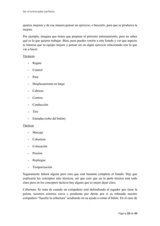 Ser el entrenador perfecto
Página 28 de 49
quieres mejorar y de esa manera pensar un ejercicio, o buscarlo, para que se produzca la
mejora.
Por ejemplo, imagina que tienes que preparar el próximo entrenamiento, pero no sabes
qué es lo que quieres trabajar. Bien, pues puedes venirte a este listado y ver que aspecto
te interesa que tu equipo mejore y pensar así en algún ejercicio relacionado con lo que
vas a hacer.
Técnicos
- Regate
- Control
- Pase
- Desplazamiento en largo
- Cabeceo
- Centros
- Conducción
- Tiro
- Entradas (robo del balón)
Tácticos
- Marcaje
- Cobertura
- Colocación
- Presión
- Repliegue
- Temporización
Seguramente faltará alguno pero creo que está bastante completo el listado. Dije que
explicaría los conceptos más técnicos, así que creo que en la parte técnica está todo
claro pero en los conceptos tácticos hay alguno que es mejor dejar claro.
Cobertura. Se trata de cuando un compañero está defendiendo al jugador que tiene la
pelota, nosotros estemos cerca y pendiente por detrás por si es rebasado nuestro
compañero “hacerle la cobertura” acudiendo en su ayuda a cortar el balón. En el caso de
 