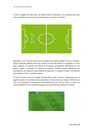 Ser el entrenador perfecto
Página 29 de 49
la foto el jugador del que salen las flechas haría la cobertura a los defensas que tiene
justo por delante en el caso de que un contrario los atacara con balón.
Repliegue, no es más que colocarse por detrás de la pelota cuando la tiene el atacante.
Mejor explicado podemos decir que cuando un línea de defensa es superada es volver
para recuperar mi posición por detrás de la pelota, normalmente metiéndome en mi
propio campo y cerrando al máximo mi portería. También puedo replegarme sin
necesidad de ser superado retrocediendo mi posición y cerrando el paso a mi portería
acercándome a ella y cerrando espacios.
En la foto vemos como un jugador del Barcelona tiene la pelota. Imaginemos que el
jugador supera a los contrarios hasta plantarse en la posición que ocupa el árbitro en la
foto, en el repliegue los defensores retrocederían aún más con sus marcas y serían los
centrocampistas los que intentaría recuperar sus posiciones por detrás de la pelota.
 