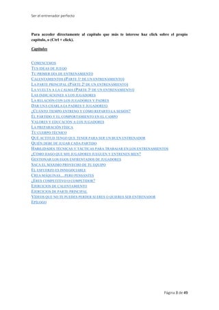 Ser el entrenador perfecto
Página 3 de 49
Para acceder directamente al capítulo que más te interese haz click sobre el propio
capítulo, o (Ctrl + click).
Capítulos
COMENCEMOS
TUS IDEAS DE JUEGO
TU PRIMER DÍA DE ENTRENAMIENTO
CALENTAMIENTOS (PARTE 1ª DE UN ENTRENAMIENTO)
LA PARTE PRINCIPAL (PARTE 2ª DE UN ENTRENAMIENTO)
LA VUELTA A LA CALMA (PARTE 3ª DE UN ENTRENAMIENTO)
LAS INDICACIONES A LOS JUGADORES
LA RELACIÓN CON LOS JUGADORES Y PADRES
DAR UNA CHARLA (A PADRES Y JUGADORES)
¿CUÁNTO TIEMPO ENTRENO Y CÓMO REPARTO LA SESIÓN?
EL PARTIDO Y EL COMPORTAMIENTO EN EL CAMPO
VALORES Y EDUCACIÓN A LOS JUGADORES
LA PREPARACIÓN FÍSICA
TU CUERPO TÉCNICO
QUÉ ACTITUD TENGO QUE TENER PARA SER UN BUEN ENTRENADOR
QUIÉN DEBE DE JUGAR CADA PARTIDO
HABILIDADES TÉCNICAS Y TÁCTICAS PARA TRABAJAR EN LOS ENTRENAMIENTOS
¿CÓMO HAGO QUE MIS JUGADORES JUEGUEN Y ENTRENEN BIEN?
GESTIONAR LOS EGOS ENFRENTADOS DE JUGADORES
SACA EL MÁXIMO PROVECHO DE TU EQUIPO
EL ESFUERZO ES INNEGOCIABLE
CREA MÁQUINAS…PERO PENSANTES
¿ERES COMPETITIVO O COMPETIDOR?
EJERCICIOS DE CALENTAMIENTO
EJERCICIOS DE PARTE PRINCIPAL
VÍDEOS QUE NO TE PUEDES PERDER SI ERES O QUIERES SER ENTRENADOR
EPÍLOGO
 