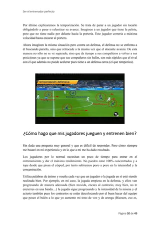 Ser el entrenador perfecto
Página 30 de 49
Por último explicaremos la temporización. Se trata de parar a un jugador sin tocarlo
obligándolo a parar o ralentizar su avance. Imaginen a un jugador que tiene la pelota,
pero que no tiene nadie por delante hacia la portería. Este jugador correría a máxima
velocidad hasta encarar al portero.
Ahora imaginen la misma situación pero contra un defensa, el defensa no se enfrenta a
él buscando pararlo, sino que retrocede a la misma vez que el atacante avanza. De esta
manera no sólo no se ve superado, sino que da tiempo a sus compañeros a volver a sus
posiciones ya que se supone que sus compañeros sin balón, son más rápidos que el rival
con él que además no puede acelerar pues tiene a un defensa cerca (el que temporiza).
¿Cómo hago que mis jugadores jueguen y entrenen bien?
Sin duda una pregunta muy general y que es difícil de responder. Pero cómo siempre
me basaré en mi experiencia y en lo que a mí me ha dado resultado.
Los jugadores por lo normal necesitan un poco de tiempo para entrar en el
entrenamiento y dar el máximo rendimiento. No pueden estar 100% concentrados y a
tope desde que pisan el césped, por tanto subiremos poco a poco en la intensidad y la
concentración.
Utiliza palabras de ánimo y reseña cada vez que un jugador o la jugada en sí esté siendo
realizada bien. Por ejemplo, en mi caso, la jugada empieza en la defensa, y ellos van
progresando de manera adecuada (bien movida, encara al contrario, muy bien, no te
encierres en una banda…) la jugada sigue progresando y la intensidad de la misma y el
acierto también pues los contrarios se están descolocando por el buen hacer del equipo
que posee el balón a lo que yo aumento mi tono de voz y de arenga (Bieeeen, eso es,
 