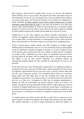 Ser el entrenador perfecto
Página 31 de 49
dale la pared, y ahora tirooo!) la jugada acaba, en gol o no, pero ha sido realmente
buena (Perfecto, esto es lo que quiero). Me gustaría que fuerais conscientes de que he
ido aumentando mi tono de voz y de manera seria y con mis palabras (bien, perfecto,
eso es) que son de apoyo y de buen hacer he hecho ver mi acuerdo con la jugada que se
estaba realizando. Os puedo asegurar, que los chicos cogen confianza pues se sienten
reforzados cuando hacen bien las cosas. Lo que hace que aumente el nivel pues ellos
quieren seguir teniendo palabras de ánimo de reconocimiento de su entrenador. Podéis
preguntar a la gente con la que entreno como saben de este efecto (aunque en realidad
no sabéis quiénes son) pero ellos cuando lo lean sabrán de lo cierto de lo escrito.
Pongámonos en el otro lado, digamos que estamos haciendo correctamente lo de
reforzar a los jugadores cuando actúan muy bien en el campo, pero evidentemente ellos
van a cometer fallos a lo largo del partido o el entrenamiento. Es decir, tienen una buena
línea y están haciendo las cosas bien, aunque no sea el mejor nivel, simplemente bien.
¿Cuál es nuestra postura cuando cometen esos fallos normales en cualquier juego?
Podemos parar el entrenamiento, pero no es lo que recomiendo, deja que sigan jugando
y trata de explicárselo solamente al jugador en cuestión, si ves que es algo que ocurre
con la mayoría, para el entreno pero trata de ser rápido, no tardes más de 15 segundos
en corregir el fallo y rápidamente que siga el juego. La intensidad es una de las claves
del juego rápido de un equipo, cada vez jugarán más rápido, lo que les obliga a pensar
más rápido, lo que les hace mejores futbolistas. Las constantes paradas del
entrenamiento implican bajadas de ritmo y pérdida de concentración en lo que se está
haciendo.
Ni que decir tiene que el tono utilizado para corregir debe de ser totalmente calmado en
la mayoría de los casos, pues como he dicho antes, estamos partiendo de la base de que
los jugadores están haciendo bien las cosas pero como es normal cometen algún fallo
que otro, que tú tienes que corregir. ¿Los corregimos todos? Todos no es necesario,
porque algún niño falle algún pase no hay que corregirlo pues puede que haya
arriesgado un pase interior y se lo hayan cortado, es una decisión que no ha salido bien,
pero no es un fallo en sí. Corregimos los fallos que se producen repetidamente o
aquellos por falta de conocimiento que pueden repetirse o darse en el futuro. Por
ejemplo, un jugador que juega demasiado en horizontal en medio campo pero cerca de
su portería. El jugador puede pensar que no falla pues el pase llega a su destinatario en
la mayoría de ocasiones, pero no es consciente del peligro que crea en su portería si uno
de esos pases se ve cortado por un contrario. Corregimos un aspecto para evitar un fallo
futuro.
¿Y cuando tenemos que utilizar un tono más alto, un grito? Pues en situaciones en las
que se busque la reacción de un jugador o de un grupo. Hay entrenos en los que al haber
sido segundo entrenador y no estar el primer entrenador los niños han tendido a la
 