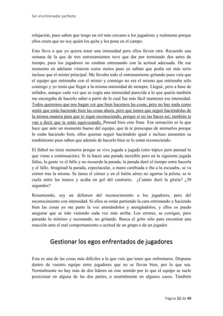 Ser el entrenador perfecto
Página 32 de 49
relajación, pues saben que tengo un rol más cercano a los jugadores y realmente porque
ellos creen que no soy quién los quita y los pone en el campo.
Esto lleva a que yo quiera tener una intensidad pero ellos lleven otra. Recuerdo una
semana de la que de tres entrenamientos tuve que dar por terminado dos antes de
tiempo, pues los jugadores no estaban entrenando con la actitud adecuada. De ese
momento en adelante vinieron como motos pues ya sabían que podía ser más serio
incluso que el míster principal. Me llevaba todo el entrenamiento gritando pues veía que
el equipo que entrenaba con el míster y conmigo no era el mismo que entrenaba sólo
conmigo y yo tenía que llegar a la misma intensidad de siempre. Llegué, pero a base de
enfados, aunque cada vez que se cogía una intensidad parecida a lo que quería también
me encargaba de hacerlo saber a partir de lo cual fue más fácil mantener esa intensidad.
Todos queremos que nos hagan ver que bien hacemos las cosas, pero no hay nada como
sentir que estás haciendo bien las cosas ahora, pero que tienes que seguir haciéndolas de
la misma manera para que te sigan reconociendo, porque si no las haces así, también te
van a decir que te estás equivocando. Pensad bien esta frase. Esa sensación es la que
hace que ante un momento bueno del equipo, que tú te preocupas de animarlos porque
lo están haciendo bien, ellos quieran seguir haciéndolo igual e incluso aumenten su
rendimiento pues saben que además de hacerlo bien se lo están reconociendo.
El fútbol no tiene memoria porque se vive jugada a jugada (otro tópico pero pensad lo
que viene a continuación). Si tú haces una parada increíble pero en la siguiente jugada
fallas, la gente ve el fallo y no recuerda la parada, la parada duró el tiempo entre hacerla
y el fallo. Imaginad la parada, espectacular, a mano cambiada e iba a la escuadra, se va
córner tras la misma. Se lanza el córner y en el balón aéreo no agarras la pelota, se te
cuela entre las manos y acaba en gol del contrario. ¿Cuánto duró la gloria? ¿30
segundos?
Resumiendo, soy un defensor del reconocimiento a los jugadores, pero del
reconocimiento con intensidad. Si ellos se están partiendo la cara entrenando y haciendo
bien las cosas yo me parto la voz animándolos y arengándolos, y ellos os puedo
asegurar que se irán viniendo cada vez más arriba. Los errores, se corrigen, pero
parando lo mínimo y razonando, no gritando. Busca el grito sólo para encontrar una
reacción ante el mal comportamiento o actitud de un grupo o de un jugador.
Gestionar los egos enfrentados de jugadores
Esta es una de las cosas más difíciles a la que vais que tener que enfrentaros. Disputas
dentro de vuestro equipo entre jugadores que no se llevan bien, por lo que sea.
Normalmente no hay más de dos líderes en este sentido por lo que el equipo se suele
posicionar en alguna de las dos partes, o neutralmente en algunos casos. También
 