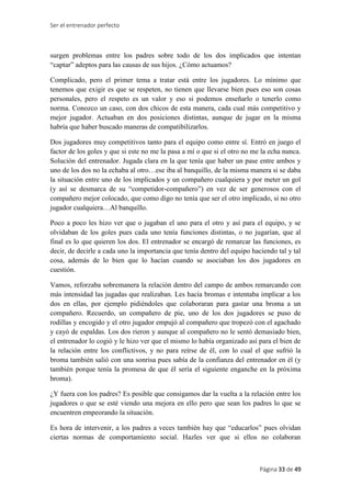 Ser el entrenador perfecto
Página 33 de 49
surgen problemas entre los padres sobre todo de los dos implicados que intentan
“captar” adeptos para las causas de sus hijos. ¿Cómo actuamos?
Complicado, pero el primer tema a tratar está entre los jugadores. Lo mínimo que
tenemos que exigir es que se respeten, no tienen que llevarse bien pues eso son cosas
personales, pero el respeto es un valor y eso si podemos enseñarlo o tenerlo como
norma. Conozco un caso, con dos chicos de esta manera, cada cual más competitivo y
mejor jugador. Actuaban en dos posiciones distintas, aunque de jugar en la misma
habría que haber buscado maneras de compatibilizarlos.
Dos jugadores muy competitivos tanto para el equipo como entre sí. Entró en juego el
factor de los goles y que si este no me la pasa a mí o que si el otro no me la echa nunca.
Solución del entrenador. Jugada clara en la que tenía que haber un pase entre ambos y
uno de los dos no la echaba al otro…ese iba al banquillo, de la misma manera si se daba
la situación entre uno de los implicados y un compañero cualquiera y por meter un gol
(y así se desmarca de su “competidor-compañero”) en vez de ser generosos con el
compañero mejor colocado, que como digo no tenía que ser el otro implicado, si no otro
jugador cualquiera…Al banquillo.
Poco a poco les hizo ver que o jugaban el uno para el otro y así para el equipo, y se
olvidaban de los goles pues cada uno tenía funciones distintas, o no jugarían, que al
final es lo que quieren los dos. El entrenador se encargó de remarcar las funciones, es
decir, de decirle a cada uno la importancia que tenía dentro del equipo haciendo tal y tal
cosa, además de lo bien que lo hacían cuando se asociaban los dos jugadores en
cuestión.
Vamos, reforzaba sobremanera la relación dentro del campo de ambos remarcando con
más intensidad las jugadas que realizaban. Les hacía bromas e intentaba implicar a los
dos en ellas, por ejemplo pidiéndoles que colaboraran para gastar una broma a un
compañero. Recuerdo, un compañero de pie, uno de los dos jugadores se puso de
rodillas y encogido y el otro jugador empujó al compañero que tropezó con el agachado
y cayó de espaldas. Los dos rieron y aunque al compañero no le sentó demasiado bien,
el entrenador lo cogió y le hizo ver que el mismo lo había organizado así para el bien de
la relación entre los conflictivos, y no para reírse de él, con lo cual el que sufrió la
broma también salió con una sonrisa pues sabía de la confianza del entrenador en él (y
también porque tenía la promesa de que él sería el siguiente enganche en la próxima
broma).
¿Y fuera con los padres? Es posible que consigamos dar la vuelta a la relación entre los
jugadores o que se esté viendo una mejora en ello pero que sean los padres lo que se
encuentren empeorando la situación.
Es hora de intervenir, a los padres a veces también hay que “educarlos” pues olvidan
ciertas normas de comportamiento social. Hazles ver que si ellos no colaboran
 
