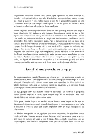Ser el entrenador perfecto
Página 34 de 49
respetándose entre ellos mismos como padres y por supuesto a los niños, sus hijos no
jugarán y podrán llevárselos a otro lado. Si se invita a un cumpleaños a todo el equipo,
es a todo el equipo y no a todos menos a uno. Si el entrenador escucha un solo
comentario ofensivo o de ataque hacia alguna de las dos partes se tratará el tema
seriamente de abandonar el equipo por la parte culpable.
Parece un juicio, pero desgraciadamente tiene que serlo pues hay personas que llegan a
estas situaciones, pero actúan de dos maneras. Una, dándose cuenta de que se han
equivocado enfrentándose ellos y favoreciendo el enfrentamiento de los niños, con lo
cual desde ese momento empiezan a comportarse correctamente y colaborar con el
entrenador. Dos, padres irracionales que no ven lo perjudicial de esto y a pesar de la
llamada de atención continúan con su enfrentamiento, llevándose al chico incluso a otro
equipo. Uno de los problemas de esto es que puede volver a pasar en cualquier otro
equipo. Otro es sin duda, que los chicos serán unos prepotentes, pues a quién no los
respete o a los que no les caiga bien esta persona, tenderá a hacerle la vida imposible a
los demás, con el consecuente apartamiento social que esto supone cuando una persona
es madura. Acabará quedándose sólo o en malas compañías. Si sois padres de este
estilo, ha llegado el momento de recapacitar y si tu entrenador permite esta mala
relación entre tu hijo y otro u otros, se tú el que hable con él y busque solución.
Saca el máximo provecho de tu equipo
En nuestros equipos, cuando llegamos por primera vez y no conocemos a nadie, no
sabemos dónde poner a cada jugador o si la posición que supuestamente ocupa es la más
adecuada. Este epígrafe lo vamos a centrar sobre todo en equipos de niños, es decir, en
edades tempranas en los que los chicos no tienen una trayectoria y no sabemos de qué
pueden jugar cuando comienzan a hacerlo en fútbol 7.
Lo digo, porque contra más mayores son se van acoplando a un puesto en el que por lo
menos puedes empezar a verlos jugar aunque luego tú los reubiques, pues veas
características que encajan mejor en otro lugar.
Bien, pues cuando llegas a un equipo nuevo, intenta hacer juegos en los que se
destaquen ciertos aspectos para ir situando jugadores en el campo para que se aproveche
al máximo la forma de jugar que quieres implantar. Entra en juego tu capacidad de
observación.
Iré dándote unas pautas de los jugadores que sueles encontrar y las posiciones donde
puedes ubicarlos. Siempre basados en una forma de juego que trata de tener la pelota,
con pases no siempre en largo y con el equipo bien colocado en defensa. Esto es
empezar por lo básico cuando trabajas con niños pues para ellos es difícil realizar bien
 