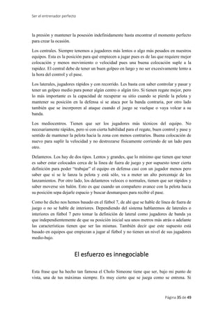 Ser el entrenador perfecto
Página 35 de 49
la presión y mantener la posesión indefinidamente hasta encontrar el momento perfecto
para crear la ocasión.
Los centrales. Siempre tenemos a jugadores más lentos o algo más pesados en nuestros
equipos. Esta es la posición para qué empiecen a jugar pues es de las que requiere mejor
colocación y menos movimiento o velocidad pues una buena colocación suple a la
rapidez. El central debe de tener un buen golpeo en largo y no ser excesivamente lento a
la hora del control y el pase.
Los laterales, jugadores rápidos y con recorrido. Les basta con saber controlar y pasar y
tener un golpeo medio para poner algún centro o algún tiro. Si tienen regate mejor, pero
lo más importante es la capacidad de recuperar su sitio cuando se pierde la pelota y
mantener su posición en la defensa si se ataca por la banda contraria, por otro lado
también que se incorporen al ataque cuando el juego se vuelque o vaya volcar a su
banda.
Los mediocentros. Tienen que ser los jugadores más técnicos del equipo. No
necesariamente rápidos, pero si con cierta habilidad para el regate, buen control y pase y
sentido de mantener la pelota hacia la zona con menos contrarios. Buena colocación de
nuevo para suplir la velocidad y no destrozarse físicamente corriendo de un lado para
otro.
Delanteros. Los hay de dos tipos. Lentos y grandes, que lo mínimo que tienen que tener
es saber estar colocados cerca de la línea de fuera de juego y por supuesto tener cierta
definición para poder “trabajar” el equipo en defensa casi con un jugador menos pero
saber que si se le lanza la pelota y está sólo, va a meter un alto porcentaje de los
lanzamientos. Por otro lado, los delanteros veloces o normales, tienen que ser rápidos y
saber moverse sin balón. Esto es que cuando un compañero avance con la pelota hacia
su posición sepa dejarle espacio y buscar desmarques para recibir el pase.
Como he dicho nos hemos basado en el fútbol 7, de ahí que se hable de línea de fuera de
juego o no se hable de interiores. Dependiendo del sistema hablaremos de laterales o
interiores en fútbol 7 pero tomar la definición de lateral como jugadores de banda ya
que independientemente de que su posición inicial sea unos metros más atrás o adelante
las características tienen que ser las mismas. También decir que este supuesto está
basado en equipos que empiezan a jugar al fútbol y no tienen un nivel de sus jugadores
medio-bajo.
El esfuerzo es innegociable
Esta frase que ha hecho tan famosa el Cholo Simeone tiene que ser, bajo mi punto de
vista, una de tus máximas siempre. Es muy cierto que se juega como se entrena. Si
 