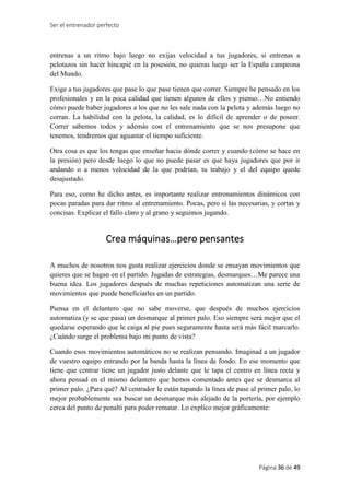 Ser el entrenador perfecto
Página 36 de 49
entrenas a un ritmo bajo luego no exijas velocidad a tus jugadores, si entrenas a
pelotazos sin hacer hincapié en la posesión, no quieras luego ser la España campeona
del Mundo.
Exige a tus jugadores que pase lo que pase tienen que correr. Siempre he pensado en los
profesionales y en la poca calidad que tienen algunos de ellos y pienso…No entiendo
cómo puede haber jugadores a los que no les sale nada con la pelota y además luego no
corran. La habilidad con la pelota, la calidad, es lo difícil de aprender o de poseer.
Correr sabemos todos y además con el entrenamiento que se nos presupone que
tenemos, tendremos que aguantar el tiempo suficiente.
Otra cosa es que los tengas que enseñar hacia dónde correr y cuando (cómo se hace en
la presión) pero desde luego lo que no puede pasar es que haya jugadores que por ir
andando o a menos velocidad de la que podrían, tu trabajo y el del equipo quede
desajustado.
Para eso, como he dicho antes, es importante realizar entrenamientos dinámicos con
pocas paradas para dar ritmo al entrenamiento. Pocas, pero sí las necesarias, y cortas y
concisas. Explicar el fallo claro y al grano y seguimos jugando.
Crea máquinas…pero pensantes
A muchos de nosotros nos gusta realizar ejercicios donde se ensayan movimientos que
quieres que se hagan en el partido. Jugadas de estrategias, desmarques…Me parece una
buena idea. Los jugadores después de muchas repeticiones automatizan una serie de
movimientos que puede beneficiarles en un partido.
Piensa en el delantero que no sabe moverse, que después de muchos ejercicios
automatiza (y se que pasa) un desmarque al primer palo. Eso siempre será mejor que el
quedarse esperando que le caiga al pie pues seguramente hasta será más fácil marcarlo.
¿Cuándo surge el problema bajo mi punto de vista?
Cuando esos movimientos automáticos no se realizan pensando. Imaginad a un jugador
de vuestro equipo entrando por la banda hasta la línea de fondo. En ese momento que
tiene que centrar tiene un jugador justo delante que le tapa el centro en línea recta y
ahora pensad en el mismo delantero que hemos comentado antes que se desmarca al
primer palo. ¿Para qué? Al centrador le están tapando la línea de pase al primer palo, lo
mejor probablemente sea buscar un desmarque más alejado de la portería, por ejemplo
cerca del punto de penalti para poder rematar. Lo explico mejor gráficamente:
 
