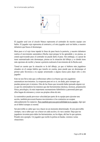 Ser el entrenador perfecto
Página 37 de 49
El jugador azul con el círculo blanco representa al centrador de nuestro equipo con
balón. El jugador rojo representa al contrario y el otro jugador azul sin balón, a nuestro
delantero que busca el desmarque.
Bien pues si el rojo tiene tapada la línea de pase hacia la portería, y nuestro delantero
realiza el movimiento automático (flecha roja) porque lo ha aprendido y no piensa, se
estará equivocando pues el centrador no puede darle el pase. Sin embargo, si a pesar de
tener automatizado este desmarque, piensa en la situación del dibujo y ve donde tiene
más opciones de recibir y lanzar a portería realizará el movimiento de la flecha azul.
Tened en cuenta que la situación es la del dibujo, ya que si hubiera más jugadores
situados en el campo habría que tenerlo en cuenta, pues puede que un desmarque al
primer palo favorezca a tu equipo arrastrando a alguna marca para dejar sólo a otro
jugador.
Esto no nos lleva más que a reflexionar sobre si es bueno que mis jugadores
automaticen movimientos. La respuesta para mí es sí, sin duda, pero siempre que
puedan pensar por sí mismos. Otra de las frases que recuerdo haber pensado alguna vez
es que los entrenadores les tenemos que dar herramientas (tácticas, técnicas, preparación
física, psicología y la más importante razonamiento futbolístico y personal) para que
ellos hagan de artesanos y creen sus propias obras de arte.
Lo automático puede provocar velocidad por parte de tu equipo para ejecutar una
acción, también provocará buenos movimientos si los contrarios no ocupan
adecuadamente los espacios. Pero también provoca previsibilidad en tu equipo, algo que
en el fútbol siempre es mortal.
Ser previsible es saber que vas a hacer en un momento determinado. Si eres previsible
siempre, van a saber que vas a hacer en cada acción y la van a anular. Deja que tus
jugadores inventen pero dales las herramientas, no les digas, ahí haz lo que quieras.
Pondré otro ejemplo. Un jugador que recibe la pelota en banda, veremos varias
situaciones:
 