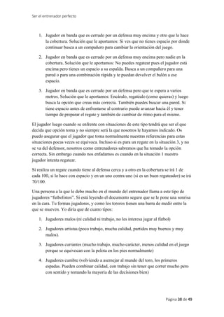 Ser el entrenador perfecto
Página 38 de 49
1. Jugador en banda que es cerrado por un defensa muy encima y otro que le hace
la cobertura. Solución que le aportamos: Si ves que no tienes espacio por donde
continuar busca a un compañero para cambiar la orientación del juego.
2. Jugador en banda que es cerrado por un defensa muy encima pero nadie en la
cobertura. Solución que le aportamos: No puedes regatear pues el jugador está
encima pero tienes un espacio a su espalda. Busca a un compañero para una
pared o para una combinación rápida y te puedan devolver el balón a ese
espacio.
3. Jugador en banda que es cerrado por un defensa pero que te espera a varios
metros. Solución que le aportamos: Encáralo, regatéalo (como quieras) y luego
busca la opción que creas más correcta. También puedes buscar una pared. Si
tiene espacio antes de enfrentarse al contrario puede avanzar hacia él y tener
tiempo de preparar el regate y también de cambiar de ritmo para el mismo.
El jugador luego cuando se enfrente con situaciones de este tipo tendrá que ser el que
decida que opción toma y no siempre será la que nosotros le hayamos indicado. Os
puedo asegurar que el jugador que toma normalmente nuestras referencias para estas
situaciones pocas veces se equivoca. Incluso si es para un regate en la situación 3, y no
se va del defensor, nosotros como entrenadores sabremos que ha tomado la opción
correcta. Sin embargo cuando nos enfadamos es cuando en la situación 1 nuestro
jugador intenta regatear.
Si realiza un regate cuando tiene al defensa cerca y a otro en la cobertura se irá 1 de
cada 100, si lo hace con espacio y en un uno contra uno (si es un buen regateador) se irá
70/100.
Una persona a la que le debo mucho en el mundo del entrenador llama a este tipo de
jugadores “futbolistos”. Si está leyendo el documento seguro que se le pone una sonrisa
en la cara. Tu formas jugadores, y como los toreros tienen una barra de medir entre la
que se mueven. Yo diría que de cuatro tipos:
1. Jugadores malos (ni calidad ni trabajo, no les interesa jugar al fútbol)
2. Jugadores artistas (poco trabajo, mucha calidad, partidos muy buenos y muy
malos).
3. Jugadores currantes (mucho trabajo, mucho carácter, menos calidad en el juego
porque se equivocan con la pelota en los pies normalmente)
4. Jugadores cumbre (volviendo a asemejar al mundo del toro, los primeros
espadas. Pueden combinar calidad, con trabajo sin tener que correr mucho pero
con sentido y tomando la mayoría de las decisiones bien)
 