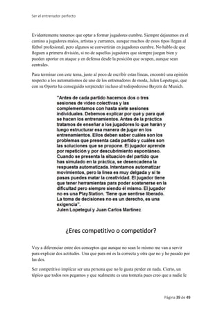 Ser el entrenador perfecto
Página 39 de 49
Evidentemente tenemos que optar a formar jugadores cumbre. Siempre dejaremos en el
camino a jugadores malos, artistas y currantes, aunque muchos de estos tipos llegan al
fútbol profesional, pero algunos se convertirán en jugadores cumbre. No hablo de que
lleguen a primera división, si no de aquellos jugadores que siempre juegan bien y
pueden aportar en ataque y en defensa desde la posición que ocupen, aunque sean
centrales.
Para terminar con este tema, justo al poco de escribir estas líneas, encontré una opinión
respecto a los automatismos de uno de los entrenadores de moda, Julen Lopetegui, que
con su Oporto ha conseguido sorprender incluso al todopoderoso Bayern de Munich.
¿Eres competitivo o competidor?
Voy a diferenciar entre dos conceptos que aunque no sean lo mismo me van a servir
para explicar dos actitudes. Una que para mí es la correcta y otra que no y he pasado por
las dos.
Ser competitivo implicar ser una persona que no le gusta perder en nada. Cierto, un
tópico que todos nos pegamos y que realmente es una tontería pues creo que a nadie le
 