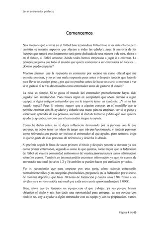 Ser el entrenador perfecto
Página 4 de 49
Comencemos
Nos tenemos que centrar en el fútbol base (considero fútbol base a los más chicos pero
también se tratarán aspectos que afectan a todas las edades), pues la mayoría de los
lectores que tendrá este documento será gente dedicada de una manera o de otra, ahora o
en el futuro, al fútbol amateur, dónde todos hemos empezado a jugar o a entrenar. La
primera pregunta que todo el mundo que quiere comenzar a ser entrenador se hace es…
¿Cómo puedo empezar?
Muchos piensan que la respuesta es comenzar por sacarse un curso oficial que me
permita entrenar, y no es una mala respuesta pues antes o después tendrás que hacerlo
para llevar un equipo pero, ¿por qué no pruebas antes de hacer un curso a entrenar a ver
si te gusta o tú te ves desenvuelto como entrenador antes de gastarte el dinero?
La cosa es simple. Si te gusta el mundo del entrenador probablemente hayas sido
jugador con anterioridad. Pues busca algún ex compañero que ahora entrene a algún
equipo, a algún antiguo entrenador que no le importe tener un ayudante. ¿Y si no has
jugado nunca? Pues lo mismo, seguro que a alguien conoces en el mundillo que te
permite entrenar con él, ayudarle y echarle una mano para tú empezar, ver si te gusta y
sobre todo aprender de esa persona, acércate al club de tu barrio y diles que sólo quieres
ayudar y aprender, no creo que el entrenador niegue tu ayuda.
Como he dicho antes, no te dejes influenciar demasiado por la persona con la que
entrenes, tú debes tener tus ideas de juego que irás perfeccionando, y tendrás personas
como referencia que puede ser incluso el entrenador al que ayudas, pero remarco, coge
lo que te gusta de esas personas de referencia y desecha lo demás.
Si preferís seguir la línea de sacar primero el título y después ponerte a entrenar ya sea
como primer entrenador, segundo o como lo que quieras, nadie mejor que la federación
de fútbol de vuestra comunidad autónoma o de vuestra provincia para daros información
sobre los cursos. También en internet podéis encontrar información ya que los cursos de
entrenador nacional (niveles 1,2 y 3) también se pueden hacer por entidades privadas.
Yo os recomiendo que para empezar por esta parte, cómo además entrenaréis
normalmente niños y en categorías provinciales, preguntéis en la federación por el curso
de monitor deportivo que tiene 70 horas de formación y cuesta unos 150€ frente a los
niveles para ser entrenador nacional que cada uno cuesta aproximadamente 1.000€.
Bien, ahora que ya tenemos un equipo con el que trabajar, ya sea porque hemos
obtenido el título y nos han dado una oportunidad para entrenar, ya sea porque con
título o no, voy a ayudar a algún entrenador con su equipo y con su preparación, vamos
 