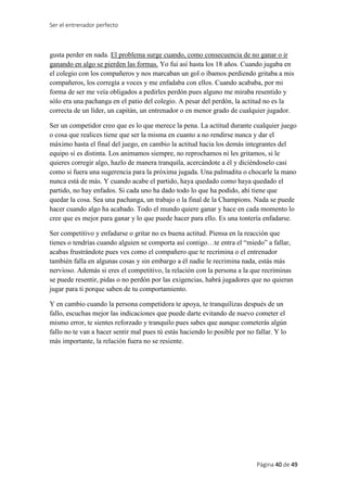 Ser el entrenador perfecto
Página 40 de 49
gusta perder en nada. El problema surge cuando, como consecuencia de no ganar o ir
ganando en algo se pierden las formas. Yo fui así hasta los 18 años. Cuando jugaba en
el colegio con los compañeros y nos marcaban un gol o íbamos perdiendo gritaba a mis
compañeros, los corregía a voces y me enfadaba con ellos. Cuando acababa, por mi
forma de ser me veía obligados a pedirles perdón pues alguno me miraba resentido y
sólo era una pachanga en el patio del colegio. A pesar del perdón, la actitud no es la
correcta de un líder, un capitán, un entrenador o en menor grado de cualquier jugador.
Ser un competidor creo que es lo que merece la pena. La actitud durante cualquier juego
o cosa que realices tiene que ser la misma en cuanto a no rendirse nunca y dar el
máximo hasta el final del juego, en cambio la actitud hacia los demás integrantes del
equipo sí es distinta. Los animamos siempre, no reprochamos ni les gritamos, si le
quieres corregir algo, hazlo de manera tranquila, acercándote a él y diciéndoselo casi
como si fuera una sugerencia para la próxima jugada. Una palmadita o chocarle la mano
nunca está de más. Y cuando acabe el partido, haya quedado como haya quedado el
partido, no hay enfados. Si cada uno ha dado todo lo que ha podido, ahí tiene que
quedar la cosa. Sea una pachanga, un trabajo o la final de la Champions. Nada se puede
hacer cuando algo ha acabado. Todo el mundo quiere ganar y hace en cada momento lo
cree que es mejor para ganar y lo que puede hacer para ello. Es una tontería enfadarse.
Ser competitivo y enfadarse o gritar no es buena actitud. Piensa en la reacción que
tienes o tendrías cuando alguien se comporta así contigo…te entra el “miedo” a fallar,
acabas frustrándote pues ves como el compañero que te recrimina o el entrenador
también falla en algunas cosas y sin embargo a él nadie le recrimina nada, estás más
nervioso. Además si eres el competitivo, la relación con la persona a la que recriminas
se puede resentir, pidas o no perdón por las exigencias, habrá jugadores que no quieran
jugar para ti porque saben de tu comportamiento.
Y en cambio cuando la persona competidora te apoya, te tranquilizas después de un
fallo, escuchas mejor las indicaciones que puede darte evitando de nuevo cometer el
mismo error, te sientes reforzado y tranquilo pues sabes que aunque cometerás algún
fallo no te van a hacer sentir mal pues tú estás haciendo lo posible por no fallar. Y lo
más importante, la relación fuera no se resiente.
 