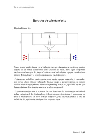 Ser el entrenador perfecto
Página 41 de 49
Ejercicios de calentamiento
El pañuelito con tiro
Todos hemos jugado alguna vez al pañuelito pero en esta ocasión y puesto que nuestro
deporte es el fútbol utilizaremos como pañuelo el balón. Para algún despistado
explicaremos las reglas del juego. Comenzaremos haciendo dos equipos con el mismo
número de jugadores y si no son pares pues uno repetirá número.
Colocaremos un balón a medio camino entre los dos equipos y después, el entrenador,
dirá en voz alta un número y el jugador de cada equipo al que corresponda ese número
debe de intentar llegar primero, irse hacia a portería y marcar. El jugador de los dos que
llegue más tarde debe intentar recuperar la pelota y marcar él.
El punto se consigue sólo si se marca. En caso de rechace del portero sigue valiendo el
gol de cualquiera de los dos jugadores. A lo mejor parece injusto que el jugador que no
tenía la pelota marque sin hacer nada en un rechace, pero así penalizaremos la falta de
definición del jugador que consiguió tirar en primer lugar.
 