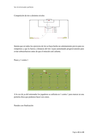Ser el entrenador perfecto
Página 42 de 49
Competición de tiro a distintos niveles
Intenta que en todos los ejercicios de tiro se haya hecho un calentamiento previo para no
rompernos y que la fuerza y distancia del tiro vayan aumentando progresivamente para
evitar sobreesfuerzos antes de que el músculo esté caliente.
Pases y 1 contra 1
A la voz de ya del entrenador los jugadores se enfrenta en 1 contra 1 para marcar en una
portería chica que podemos hacer con conos.
Paredes con finalización
 