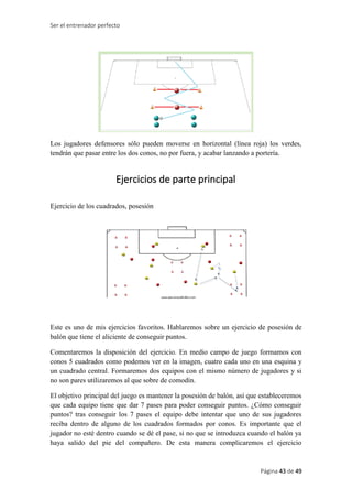 Ser el entrenador perfecto
Página 43 de 49
Los jugadores defensores sólo pueden moverse en horizontal (línea roja) los verdes,
tendrán que pasar entre los dos conos, no por fuera, y acabar lanzando a portería.
Ejercicios de parte principal
Ejercicio de los cuadrados, posesión
Este es uno de mis ejercicios favoritos. Hablaremos sobre un ejercicio de posesión de
balón que tiene el aliciente de conseguir puntos.
Comentaremos la disposición del ejercicio. En medio campo de juego formamos con
conos 5 cuadrados como podemos ver en la imagen, cuatro cada uno en una esquina y
un cuadrado central. Formaremos dos equipos con el mismo número de jugadores y si
no son pares utilizaremos al que sobre de comodín.
El objetivo principal del juego es mantener la posesión de balón, así que estableceremos
que cada equipo tiene que dar 7 pases para poder conseguir puntos. ¿Cómo conseguir
puntos? tras conseguir los 7 pases el equipo debe intentar que uno de sus jugadores
reciba dentro de alguno de los cuadrados formados por conos. Es importante que el
jugador no esté dentro cuando se dé el pase, si no que se introduzca cuando el balón ya
haya salido del pie del compañero. De esta manera complicaremos el ejercicio
 