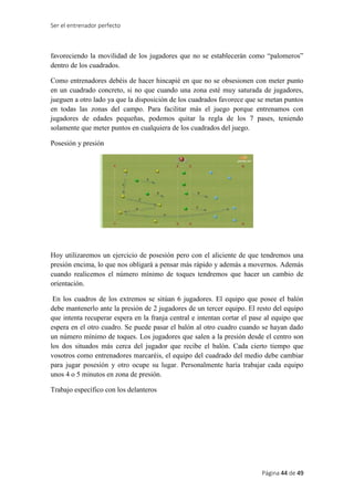 Ser el entrenador perfecto
Página 44 de 49
favoreciendo la movilidad de los jugadores que no se establecerán como “palomeros”
dentro de los cuadrados.
Como entrenadores debéis de hacer hincapié en que no se obsesionen con meter punto
en un cuadrado concreto, si no que cuando una zona esté muy saturada de jugadores,
jueguen a otro lado ya que la disposición de los cuadrados favorece que se metan puntos
en todas las zonas del campo. Para facilitar más el juego porque entrenamos con
jugadores de edades pequeñas, podemos quitar la regla de los 7 pases, teniendo
solamente que meter puntos en cualquiera de los cuadrados del juego.
Posesión y presión
Hoy utilizaremos un ejercicio de posesión pero con el aliciente de que tendremos una
presión encima, lo que nos obligará a pensar más rápido y además a movernos. Además
cuando realicemos el número mínimo de toques tendremos que hacer un cambio de
orientación.
En los cuadros de los extremos se sitúan 6 jugadores. El equipo que posee el balón
debe mantenerlo ante la presión de 2 jugadores de un tercer equipo. El resto del equipo
que intenta recuperar espera en la franja central e intentan cortar el pase al equipo que
espera en el otro cuadro. Se puede pasar el balón al otro cuadro cuando se hayan dado
un número mínimo de toques. Los jugadores que salen a la presión desde el centro son
los dos situados más cerca del jugador que recibe el balón. Cada cierto tiempo que
vosotros como entrenadores marcaréis, el equipo del cuadrado del medio debe cambiar
para jugar posesión y otro ocupe su lugar. Personalmente haría trabajar cada equipo
unos 4 o 5 minutos en zona de presión.
Trabajo específico con los delanteros
 