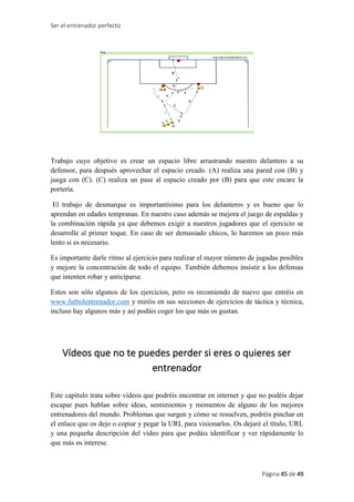 Ser el entrenador perfecto
Página 45 de 49
Trabajo cuyo objetivo es crear un espacio libre arrastrando nuestro delantero a su
defensor, para después aprovechar el espacio creado. (A) realiza una pared con (B) y
juega con (C). (C) realiza un pase al espacio creado por (B) para que este encare la
portería.
El trabajo de desmarque es importantísimo para los delanteros y es bueno que lo
aprendan en edades tempranas. En nuestro caso además se mejora el juego de espaldas y
la combinación rápida ya que debemos exigir a nuestros jugadores que el ejercicio se
desarrolle al primer toque. En caso de ser demasiado chicos, lo haremos un poco más
lento si es necesario.
Es importante darle ritmo al ejercicio para realizar el mayor número de jugadas posibles
y mejore la concentración de todo el equipo. También debemos insistir a los defensas
que intenten robar y anticiparse.
Estos son sólo algunos de los ejercicios, pero os recomiendo de nuevo que entréis en
www.futbolentrenador.com y miréis en sus secciones de ejercicios de táctica y técnica,
incluso hay algunos más y así podáis coger los que más os gustan.
Vídeos que no te puedes perder si eres o quieres ser
entrenador
Este capítulo trata sobre vídeos que podréis encontrar en internet y que no podéis dejar
escapar pues hablan sobre ideas, sentimientos y momentos de alguno de los mejores
entrenadores del mundo. Problemas que surgen y cómo se resuelven, podréis pinchar en
el enlace que os dejo o copiar y pegar la URL para visionarlos. Os dejaré el título, URL
y una pequeña descripción del vídeo para que podáis identificar y ver rápidamente lo
que más os interese.
 