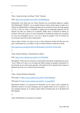 Ser el entrenador perfecto
Página 46 de 49
1.
Titulo: Asado reservado con Diego “Cholo” Simeone
URL: https://www.youtube.com/watch?v=XGMkpMajsq0
Descripción: Una charla que nos ofrece Simeone con el periodista deportivo español
Julio Maldonado “Maldini” y el ex jugador Gustavo López, donde repasa su labor en el
Atlético de Madrid desde su llegada, pasando por los momentos claves de la liga ganada
(13/14) y cómo ha vuelto a ensamblar al equipo para la temporada siguiente (14/15)
después de todos los cambios en la plantilla. Habla sobre su filosofía de fútbol, en
resumen, sobre todo lo que es él como entrenador y de dónde ha tomado esos conceptos
así como de entrenadores que él tuvo de su época de jugador. Casi 50 minutos de
conversación maravillosa que te harán pensar.
Aquí os dejo el enlace a la carta a la que se hace referencia al final del libro que creo
que es interesante leer y así sabéis a lo que se refiere Simeone al final de la charla.
http://opinion.as.com/opinion/2014/12/04/portada/1417652230_221832.html
2.
Título: Informe Robinson “Descubriendo a Bielsa”
URL: https://www.youtube.com/watch?v=CvTl1b6Ydck
Descripción: Vídeo que nos muestra la vida de Bielsa para poder comprender por qué el
“Loco” Bielsa es lo que es en el mundo del fútbol, porque los grandes entrenadores lo
han buscado en sus inicios para aprender. Allí donde ha ido ha dejado huella aunque el
palmarés que tiene no es el más lustroso del mundo.
3.
Título: Informe Robinson Mourinho
URL (parte 1): https://www.youtube.com/watch?v=RSnL5PWdcS4
URL (parte 2): https://www.youtube.com/watch?v=w-eenuuM6YE
Descripción: Repaso a la trayectoria de Mourinho, de sus inicios como ayudante de
diferentes técnicos, así como estrategias que ha seguido dentro de los vestuarios y lo
que intentaba plasmar en el campo cuando todavía formaba parte de la disciplina del
Real Madrid.
4.
Título: Rafa Benítez nos muestra su Liverpool
 