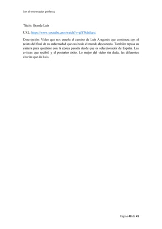 Ser el entrenador perfecto
Página 48 de 49
Título: Grande Luis
URL: https://www.youtube.com/watch?v=glYNdnlkctc
Descripción: Vídeo que nos enseña el camino de Luis Aragonés que comienza con el
relato del final de su enfermedad que casi todo el mundo desconocía. También repasa su
carrera para quedarse con la época pasada desde que es seleccionador de España. Las
críticas que recibió y el posterior éxito. Lo mejor del vídeo sin duda, las diferentes
charlas que da Luis.
 