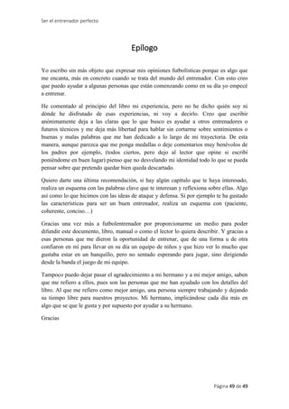 Ser el entrenador perfecto
Página 49 de 49
Epílogo
Yo escribo sin más objeto que expresar mis opiniones futbolísticas porque es algo que
me encanta, más en concreto cuando se trata del mundo del entrenador. Con esto creo
que puedo ayudar a algunas personas que están comenzando como en su día yo empecé
a entrenar.
He comentado al principio del libro mi experiencia, pero no he dicho quién soy ni
dónde he disfrutado de esas experiencias, ni voy a decirlo. Creo que escribir
anónimamente deja a las claras que lo que busco es ayudar a otros entrenadores o
futuros técnicos y me deja más libertad para hablar sin cortarme sobre sentimientos o
buenas y malas palabras que me han dedicado a lo largo de mi trayectoria. De esta
manera, aunque parezca que me ponga medallas o deje comentarios muy benévolos de
los padres por ejemplo, (todos ciertos, pero dejo al lector que opine si escribí
poniéndome en buen lugar) pienso que no desvelando mi identidad todo lo que se pueda
pensar sobre que pretendo quedar bien queda descartado.
Quiero darte una última recomendación, si hay algún capítulo que te haya interesado,
realiza un esquema con las palabras clave que te interesan y reflexiona sobre ellas. Algo
así como lo que hicimos con las ideas de ataque y defensa. Si por ejemplo te ha gustado
las características para ser un buen entrenador, realiza un esquema con (paciente,
coherente, conciso…)
Gracias una vez más a futbolentrenador por proporcionarme un medio para poder
difundir este documento, libro, manual o como el lector lo quiera describir. Y gracias a
esas personas que me dieron la oportunidad de entrenar, que de una forma u de otra
confiaron en mí para llevar en su día un equipo de niños y que hizo ver lo mucho que
gustaba estar en un banquillo, pero no sentado esperando para jugar, sino dirigiendo
desde la banda el juego de mi equipo.
Tampoco puedo dejar pasar el agradecimiento a mi hermano y a mi mejor amigo, saben
que me refiero a ellos, pues son las personas que me han ayudado con los detalles del
libro. Al que me refiero como mejor amigo, una persona siempre trabajando y dejando
su tiempo libre para nuestros proyectos. Mi hermano, implicándose cada día más en
algo que se que le gusta y por supuesto por ayudar a su hermano.
Gracias
 