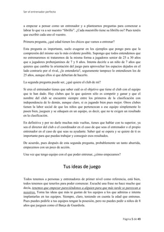 Ser el entrenador perfecto
Página 5 de 49
a empezar a pensar como un entrenador y a plantearnos preguntas para comenzar a
labrar lo que va a ser nuestro “librillo”. ¿Cada maestrillo tiene su librillo no? Pues tenéis
que escribir cada uno el vuestro.
Primera pregunta, ¿qué edad tienen los chicos que vamos a entrenar?
Esta pregunta es importante, suelo exagerar en los ejemplos que pongo para que la
compresión del mismo sea lo más evidente posible. Supongo que todos entendemos que
no entrenaremos ni trataremos de la misma forma a jugadores senior de 25 a 30 años
que a jugadores prebenjamines de 7 y 8 años. Intenta decirle a un niño de 7 años que
quieres que cambie la orientación del juego para aprovechar los espacios dejados en el
lado contrario por el rival, ¿lo entendería?, seguramente tampoco lo entendiesen los de
25 años, aunque ellos sí que deberían de hacerlo.
La segunda pregunta puede ser, ¿qué quiere el club de mí?
Si eres el entrenador tienes que saber cuál es el objetivo que tiene el club con el equipo
que te han dado. Hay clubes que lo que quieren sólo es competir y ganar y que el
nombre del club se encuentre siempre entre los primeros de la clasificación con
independencia de lo demás, aunque claro, si es jugando bien pues mejor. Otros clubes
tienen la labor social de que los niños que pertenezcan a ese equipo simplemente lo
pasen bien, jueguen y se eduquen en un equipo, es decir, que no te exigen un resultado
en la clasificación.
En definitiva y por no darle muchas más vueltas, tienes que hablar con tu superior, ya
sea el director del club o el coordinador en el caso de que seas el entrenador o el propio
entrenador en el caso de que seas su ayudante. Saber qué se espera y se quiere de ti es
importante para que puedas trabajar y conseguir esos resultados.
De acuerdo, pues después de esta segunda pregunta, probablemente un tanto aburrida,
empecemos con un poco de acción.
Una vez que tengo equipo con el que poder entrenar, ¿cómo empezamos?
Tus ideas de juego
Todos tenemos a personas y entrenadores de primer nivel como referencia, está bien,
todos tenemos que tenerlos para poder comenzar. Escuché una frase no hace mucho que
decía, tenemos que empezar pareciéndonos a alguien para que más tarde se parezcan a
nosotros. Toma las ideas que más te gustan de los equipos a los que admiras e intenta
implantarlas en tus equipos. Siempre, claro, teniendo en cuenta la edad que entrenas.
Pues puedes pedirle a tus equipos tengan la posesión, pero no puedes pedir a niños de 8
años que jueguen como el Barça de Guardiola.
 