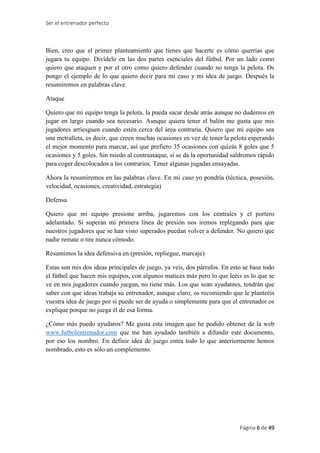 Ser el entrenador perfecto
Página 6 de 49
Bien, creo que el primer planteamiento que tienes que hacerte es cómo querrías que
jugara tu equipo. Divídelo en las dos partes esenciales del fútbol. Por un lado como
quiero que ataquen y por el otro como quiero defender cuando no tenga la pelota. Os
pongo el ejemplo de lo que quiero decir para mi caso y mi idea de juego. Después la
resumiremos en palabras clave.
Ataque
Quiero que mi equipo tenga la pelota, la pueda sacar desde atrás aunque no dudemos en
jugar en largo cuando sea necesario. Aunque quiera tener el balón me gusta que mis
jugadores arriesguen cuando estén cerca del área contraria. Quiero que mi equipo sea
una metralleta, es decir, que creen muchas ocasiones en vez de tener la pelota esperando
el mejor momento para marcar, así que prefiero 35 ocasiones con quizás 8 goles que 5
ocasiones y 5 goles. Sin miedo al contraataque, si se da la oportunidad saldremos rápido
para coger descolocados a los contrarios. Tener algunas jugadas ensayadas.
Ahora la resumiremos en las palabras clave. En mi caso yo pondría (técnica, posesión,
velocidad, ocasiones, creatividad, estrategia)
Defensa
Quiero que mi equipo presione arriba, jugaremos con los centrales y el portero
adelantado. Si superan mi primera línea de presión nos iremos replegando para que
nuestros jugadores que se han visto superados puedan volver a defender. No quiero que
nadie remate o tire nunca cómodo.
Resumimos la idea defensiva en (presión, repliegue, marcaje)
Estas son mis dos ideas principales de juego, ya veis, dos párrafos. En esto se basa todo
el fútbol que hacen mis equipos, con algunos matices más pero lo que leéis es lo que se
ve en mis jugadores cuando juegan, no tiene más. Los que sean ayudantes, tendrán que
saber con que ideas trabaja su entrenador, aunque claro, os recomiendo que le planteéis
vuestra idea de juego por si puede ser de ayuda o simplemente para que el entrenador os
explique porque no juega él de esa forma.
¿Cómo más puedo ayudaros? Me gusta esta imagen que he podido obtener de la web
www.futbolentrenador.com que me han ayudado también a difundir este documento,
por eso los nombro. En definir idea de juego entra todo lo que anteriormente hemos
nombrado, esto es sólo un complemento.
 
