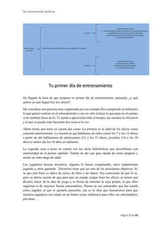 Ser el entrenador perfecto
Página 7 de 49
Tu primer día de entrenamiento
Ha llegado la hora de que prepares tu primer día de entrenamiento, pensarás, ¿y qué
quiero yo que hagan hoy los chicos?
Me considero una persona muy organizada por eso siempre llevo preparado al milímetro
lo que quiero realizar en el entrenamiento y eso no sólo incluye lo que pasa en el campo,
si no también fuera de él. Te ayuda a aprovechar más el tiempo, me encanta la eficiencia
y el que se pueda estar haciendo dos cosas a la vez.
Ahora tienes que tener en cuenta dos cosas. La primera es la edad de los chicos como
comenté anteriormente. Lo normal es que hablemos de niños (entre los 7 y los 12 años),
a partir de ahí hablaremos de adolescentes (12 a los 15 años), juveniles (16 a los 18
años) y senior (de los 18 años en adelante).
La segunda cosa a tener en cuenta son tus ideas futbolísticas que describimos con
anterioridad en el primer capítulo. Trataré de dar una guía rápida de cómo preparar y
actuar en cada rango de edad.
Los jugadores buscan divertirse, algunos lo hacen compitiendo, otros simplemente
jugando y otros ganando. Divertirse tiene que ser uno de los principales objetivos. Sí,
se que esta frase es típica de curso, de libro o un tópico. Soy consciente de que lo es,
pero os daréis cuenta de que para que un equipo juegue bien los chicos se tienen que
divertir, hacer de tu idea de juego y tu forma de entrenar la suya propia, la que ellos
seguirían si de mayores fueran entrenadores. Piensa en ese entrenador que has tenido
como jugador al que te gustaría parecerte, esa es la idea que buscaremos para que
nuestros jugadores nos elijan en un futuro como referencia para ellos ser entrenadores,
por tanto…
 