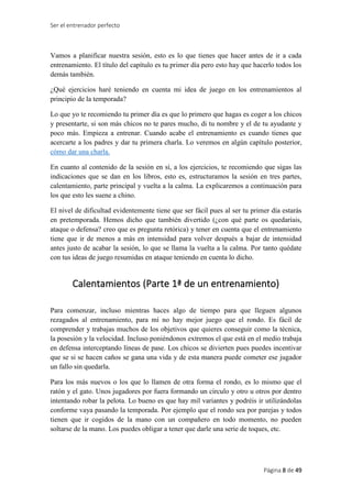 Ser el entrenador perfecto
Página 8 de 49
Vamos a planificar nuestra sesión, esto es lo que tienes que hacer antes de ir a cada
entrenamiento. El título del capítulo es tu primer día pero esto hay que hacerlo todos los
demás también.
¿Qué ejercicios haré teniendo en cuenta mi idea de juego en los entrenamientos al
principio de la temporada?
Lo que yo te recomiendo tu primer día es que lo primero que hagas es coger a los chicos
y presentarte, si son más chicos no te pares mucho, di tu nombre y el de tu ayudante y
poco más. Empieza a entrenar. Cuando acabe el entrenamiento es cuando tienes que
acercarte a los padres y dar tu primera charla. Lo veremos en algún capítulo posterior,
cómo dar una charla.
En cuanto al contenido de la sesión en sí, a los ejercicios, te recomiendo que sigas las
indicaciones que se dan en los libros, esto es, estructuramos la sesión en tres partes,
calentamiento, parte principal y vuelta a la calma. La explicaremos a continuación para
los que esto les suene a chino.
El nivel de dificultad evidentemente tiene que ser fácil pues al ser tu primer día estarás
en pretemporada. Hemos dicho que también divertido (¿con qué parte os quedaríais,
ataque o defensa? creo que es pregunta retórica) y tener en cuenta que el entrenamiento
tiene que ir de menos a más en intensidad para volver después a bajar de intensidad
antes justo de acabar la sesión, lo que se llama la vuelta a la calma. Por tanto quédate
con tus ideas de juego resumidas en ataque teniendo en cuenta lo dicho.
Calentamientos (Parte 1ª de un entrenamiento)
Para comenzar, incluso mientras haces algo de tiempo para que lleguen algunos
rezagados al entrenamiento, para mí no hay mejor juego que el rondo. Es fácil de
comprender y trabajas muchos de los objetivos que quieres conseguir como la técnica,
la posesión y la velocidad. Incluso poniéndonos extremos el que está en el medio trabaja
en defensa interceptando líneas de pase. Los chicos se divierten pues puedes incentivar
que se si se hacen caños se gana una vida y de esta manera puede cometer ese jugador
un fallo sin quedarla.
Para los más nuevos o los que lo llamen de otra forma el rondo, es lo mismo que el
ratón y el gato. Unos jugadores por fuera formando un círculo y otro u otros por dentro
intentando robar la pelota. Lo bueno es que hay mil variantes y podréis ir utilizándolas
conforme vaya pasando la temporada. Por ejemplo que el rondo sea por parejas y todos
tienen que ir cogidos de la mano con un compañero en todo momento, no pueden
soltarse de la mano. Los puedes obligar a tener que darle una serie de toques, etc.
 