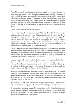 Ser el entrenador perfecto
Página 9 de 49
Para subir un poco la intensidad puedes continuar después de los minutos iniciales con
algún juego que les sirva a los chicos como calentamiento también. Por ejemplo el
zorro, poniéndose un peto agarrado en las calzonas a modo de cola y los que no tienen
cola tienen que intentar robarla. Si les metes un balón por medio, pues mejor. Este
mismo juego que comento, el zorro, puedes hacerlo de la misma forma pero que cada
uno tenga que tener su balón controlado en todo momento. El pañuelito, el pillar,
gavilán…Pocos son los juegos en los que no puedas meter el balón y jugar de la misma
forma.
¿Puedo hacer el calentamiento de toda la vida?
No soy muy amigo de los calentamientos analíticos, es decir, los chicos por parejas
realizan una serie de ejercicios como skipping, movimientos de brazos, etc. Por lo
menos para los entrenamientos, aunque bien es cierto que es lo mejor para los partidos
bajo mi punto de vista, como explico a continuación. Por tanto en algunos
entrenamientos es bueno que lo hagas para que cuando llegues el partido y salgas a
calentar ellos sepan qué tienen que hacer y tu casi que no tengas que hablar en el
calentamiento, ni siquiera indicar los ejercicios a realizar.
En este caso, mantener una rutina en los calentamientos de los partidos tiene beneficios
pues los jugadores empiezan a entrar en juego, saben lo que tienen que hacer, y como
solemos utilizar ejercicios que buscan nuestros objetivos de ataque o defensa pues es el
comienzo de lo que luego tienen que hacer en el partido. La rutina de calentamiento en
los partidos da seguridad y tranquilidad a los jugadores.
Imagina que en cada partido cambias el calentamiento. Los jugadores harán algunos
ejercicios mal pues no los habían hecho antes, te preguntarán, porque no se han
enterado. Probablemente al cambiar los ejercicios todos los partidos haya algunos que
no persigan un objetivo en concreto o por lo menos alguno que no te sirva para lo que
los chicos tienen que reflejar en el césped (tu idea de juego).
Así que lo más probable es que al final haya pasado el tiempo de calentar y no hayamos
calentado, algunos jugadores estén nerviosos y dispersos no concentrados pues están
pensando todavía en que no entienden los ejercicios o lo que es peor y más habitual, al
no comprender los ejercicios se ponen a pensar en sus cosas y mirar para otro lado, esto
claro en el caso de los más chicos.
Por favor, trata de evitar en el calentamiento el típico ejercicio de tiro a portería, donde
todos en una cola pasan la pelota, se la coloca un compañero y lanzan a portería.
El calentamiento también es imagen. Un calentamiento con los chicos haciéndolo todo
sin que tú tengas que dirigir, que lo haga el capitán del equipo por ejemplo, dónde todos
lleven una coordinación y un orden, eso deja una impresión en los contrarios, en los
padres, en los otros técnicos…inmejorable.
 