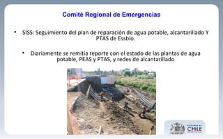 • SISS: Seguimiento del plan de reparación de agua potable, alcantarillado Y
PTAS de Essbio.
• Diariamente se remitía reporte con el estado de las plantas de agua
potable, PEAS y PTAS, y redes de alcantarillado
Comité Regional de Emergencias
 