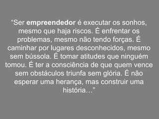 “ Ser  empreendedor  é executar os sonhos, mesmo que haja riscos. É enfrentar os problemas, mesmo não tendo forças. É caminhar por lugares desconhecidos, mesmo sem bússola. É tomar atitudes que ninguém tomou. É ter a consciência de que quem vence sem obstáculos triunfa sem glória. É não esperar uma herança, mas construir uma história…” 