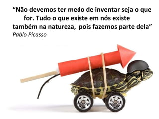“ Não devemos ter medo de inventar seja o que  for. Tudo o que existe em nós existe também na natureza,  pois fazemos parte dela” Pablo Picasso 