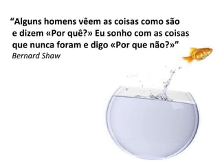 “ Alguns homens vêem as coisas como são e dizem «Por quê?» Eu sonho com as coisas que nunca foram e digo «Por que não?»” Bernard Shaw 