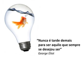 “ Nunca é tarde demais para ser aquilo que sempre se desejou ser” George Eliot 