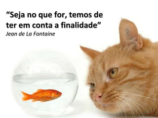 “ Seja no que for, temos de ter em conta a finalidade” Jean de La Fontaine 