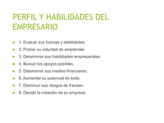 PERFIL Y HABILIDADES DEL
EMPRESARIO
 1. Evaluar sus fuerzas y debilidades.
 2. Probar su voluntad de emprender.
 3. Determinar sus habilidades empresariales.
 4. Buscar los apoyos posibles.
 5. Determinar sus medios financieros.
 6. Aumentar su potencial de éxito.
 7. Disminuir sus riesgos de fracaso.
 8. Decidir la creación de su empresa.
 