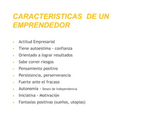 CARACTERISTICAS DE UN
EMPRENDEDOR
• Actitud Empresarial
• Tiene autoestima - confianza
• Orientado a lograr resultados
• Sabe correr riesgos
• Pensamiento positivo
• Persistencia, perserverancia
• Fuerte ante el fracaso
• Autonomía - Deseo de Independencia
• Iniciativa - Motivación
• Fantasías positivas (sueños, utopías)
 