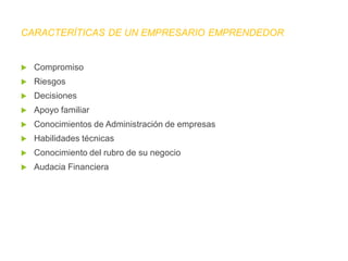 Compromiso
 Riesgos
 Decisiones
 Apoyo familiar
 Conocimientos de Administración de empresas
 Habilidades técnicas
 Conocimiento del rubro de su negocio
 Audacia Financiera
CARACTERÍTICAS DE UN EMPRESARIO EMPRENDEDOR
 