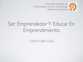 IV Jornadas Estatales de 
Metodologías Activas y Aprendizaje 
Basado en Proyectos 
Ser Emprendedor Y Educar En 
Emprendimiento 
Carlos Trullén Calvo 
 