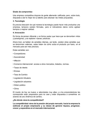 Grado de compromiso
Una empresa competitiva dispone de gente altamente calificada, pero, sobre todo,
dispuesta a dar lo mejor de su talento para alcanzar las metas propuestas.
3. Tecnología
Es preciso descubrir de qué manera la tecnología puede hacer más productiva una
empresa, tampoco existen fórmulas, pero sí indicadores claros como agilizar
tiempos o mejorar calidad.
4. Innovación
Es forma de pensar diferente y en forma audaz que hace que se derrumben mitos
y paradigmas, y se exploren nuevas prácticas.
Ahora bien, se hablan de variables internas, por tanto, existen otras variables que
se denominan externas, estas tratan de cómo actúa el producto por fuera, en el
mercado para ser más precisos.
Estas variables son:
• Competidores
• Asociatividad
• Inflación
• Comercio internacional: acceso a otros mercados, tratados, normas.
• Tasas de interés
• Divisas
• Tasa de Cambio
• Legislación tributaria
• Legislación aduanera
• Orden público
• Clima
El mundo de hoy se mueve a velocidades muy altas y a los emprendedores les
corresponde estar preparados para no caer y estar dispuestos a convertirse en
actores de una dinámica de cambio.
¿De dónde viene la competitividad?
La competitividad viene de la presión del propio mercado, hacia la empresa la
estimula el propio empresario y su deseo de generar riqueza, progresar,
crecer y expandirse en el mercado internacional.
 