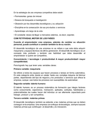 En la estrategia de una empresa competitiva debe existir:
• Permanentes ganas de innovar
• Deseos de búsqueda e investigación
• Obsesión por los desarrollos tecnológicos y su adopción
• Disciplina en la consecución de sus pro-ductos o servicios
• Aprendizaje a lo largo de la vida
• El constante deseo de llegar a mercados externos, es decir, exportar.
COM PETITIVIDAD, MOTOR DE LOS PAÍSES
Cuando el emprendedor crea empresa, además de cambiar su situación
personal, puede contribuir a cambiar también la de su nación.
El desarrollo tecnológico de una empresa no se refiere a que esta deba adquirir
maquinaria y equipos técnicos de última generación. El desarrollo tecnológico es un
concepto más profundo y también una habilidad que debe desarrollar el
emprendedor si quiere ser competitivo.
Conocimiento + tecnología = productividad A mayor productividad> mayor
competitividad.
Para lograrlo hay que tener unas variables claras:
Primera variable: maquinaria
Se refiere a todos los equipos que hacen procesos o tareas en forma automática.
En esta categoría entra desde un celular hasta una compleja máquina de fabricar
partes, dependiendo del tipo de negocio y los productos o servicios que ofrece la
empresa, aunque casi todos los procesos son susceptibles de automatizar.
Segunda variable: talento humano
El talento humano es un proceso sistemático de formación que integra factores
como conocimiento, experiencia, motivación, aptitudes, actitudes, habilidades y
potencialidades las cuales hacen del individuo un ser altamente capacitado para
trabajar, producir y ser competitivo.
Tercera variable: materias primas
El desarrollo tecnológico también se extiende a las materias primas que se deben
conseguir en la empresa. Una empresa con enfoque de tecnología, siempre buscará
materias primas que contribuyan al desarrollo y la innovación.
 